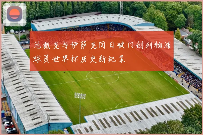 范戴克与伊萨克同日破门创利物浦球员世界杯历史新纪录