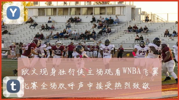 欧文现身独行侠主场观看WNBA飞翼比赛全场欢呼声中接受热烈致敬