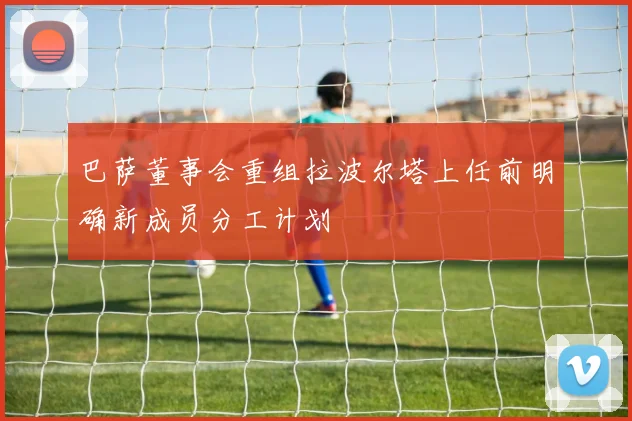 巴萨董事会重组拉波尔塔上任前明确新成员分工计划