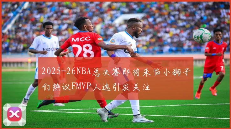 2025-26NBA总决赛即将来临小狮子们热议FMVP人选引发关注
