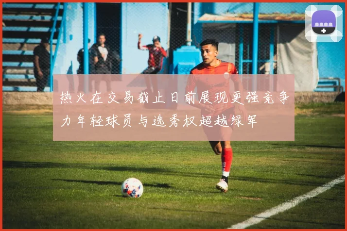 热火在交易截止日前展现更强竞争力年轻球员与选秀权超越绿军