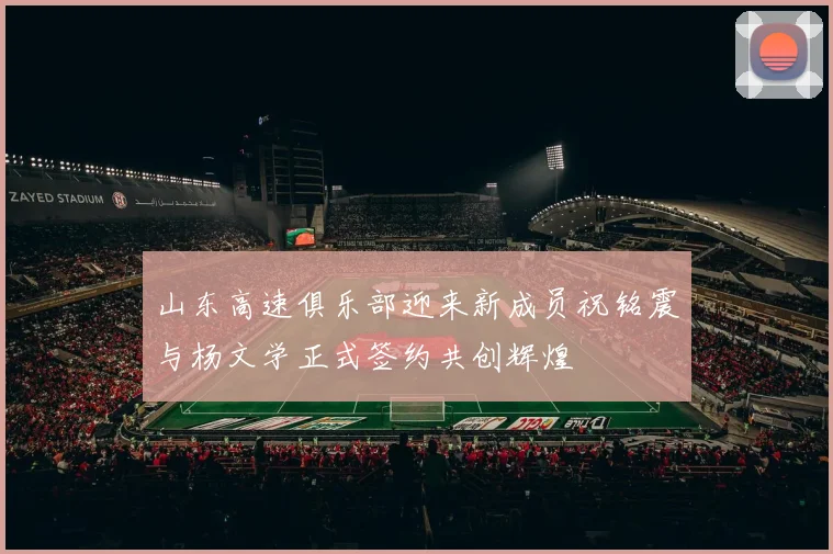 山东高速俱乐部迎来新成员祝铭震与杨文学正式签约共创辉煌