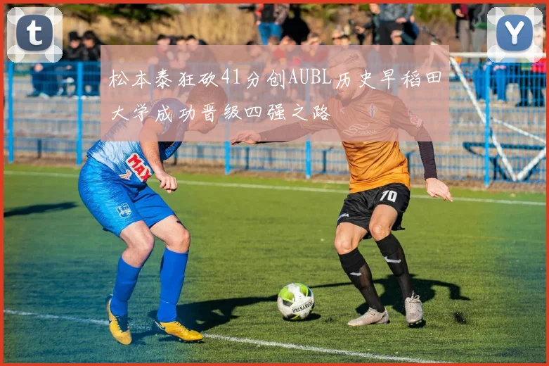 松本泰狂砍41分创AUBL历史早稻田大学成功晋级四强之路