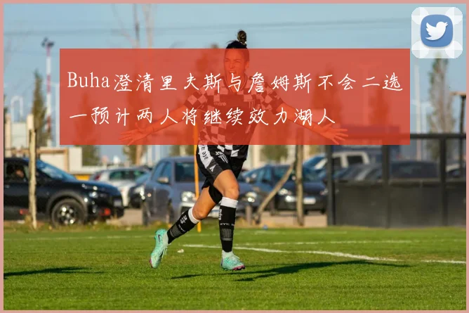 Buha澄清里夫斯与詹姆斯不会二选一预计两人将继续效力湖人
