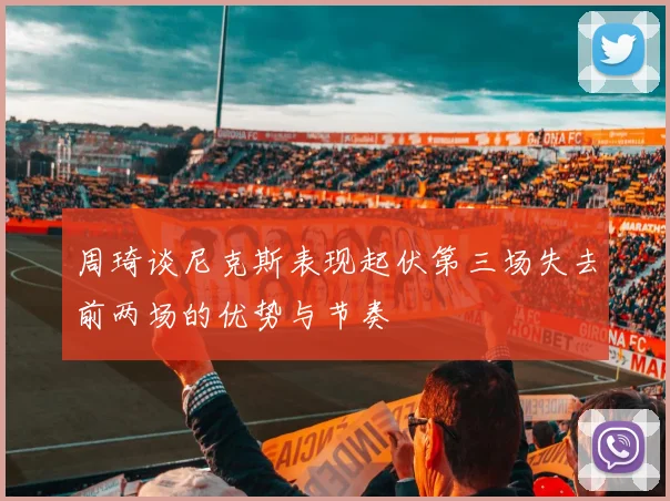周琦谈尼克斯表现起伏第三场失去前两场的优势与节奏