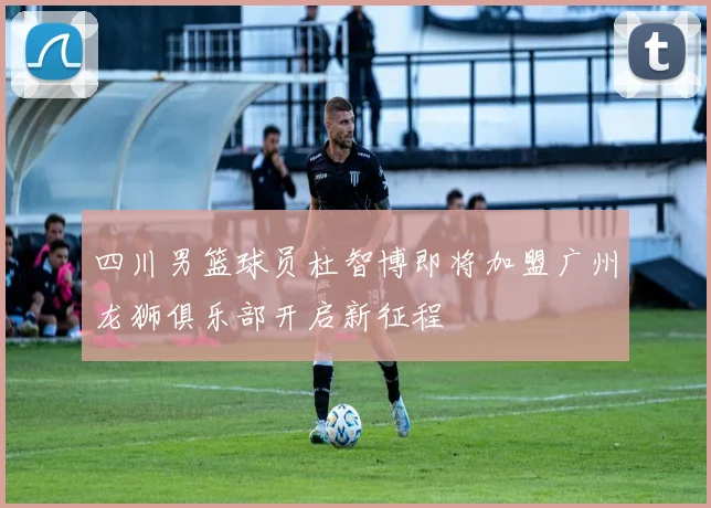 四川男篮球员杜智博即将加盟广州龙狮俱乐部开启新征程