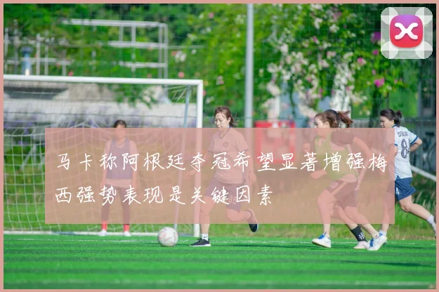 马卡称阿根廷夺冠希望显著增强梅西强势表现是关键因素