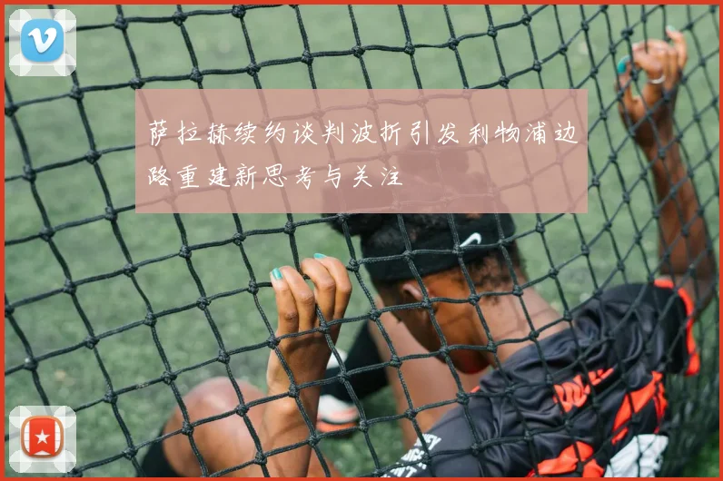 萨拉赫续约谈判波折引发利物浦边路重建新思考与关注