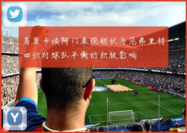 乌度卡谈阿门表现起伏与范弗里特回归对球队平衡的积极影响