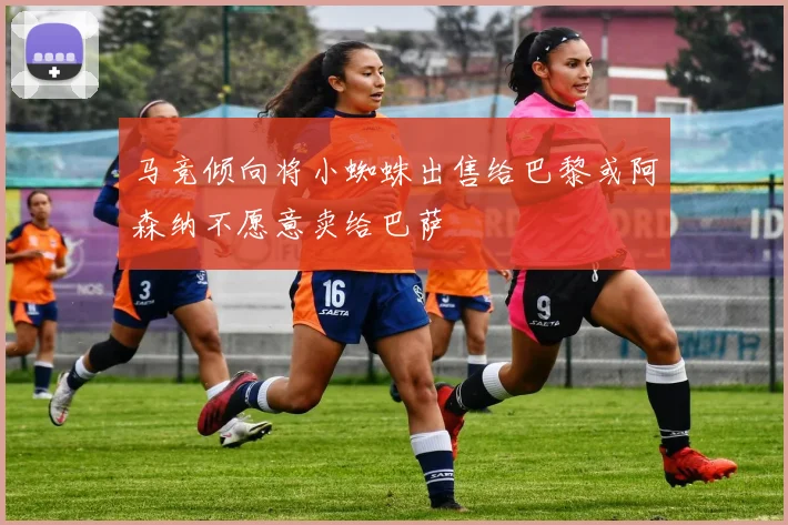 马竞倾向将小蜘蛛出售给巴黎或阿森纳不愿意卖给巴萨