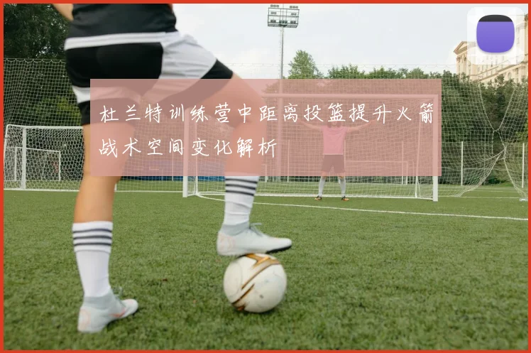 杜兰特训练营中距离投篮提升火箭战术空间变化解析
