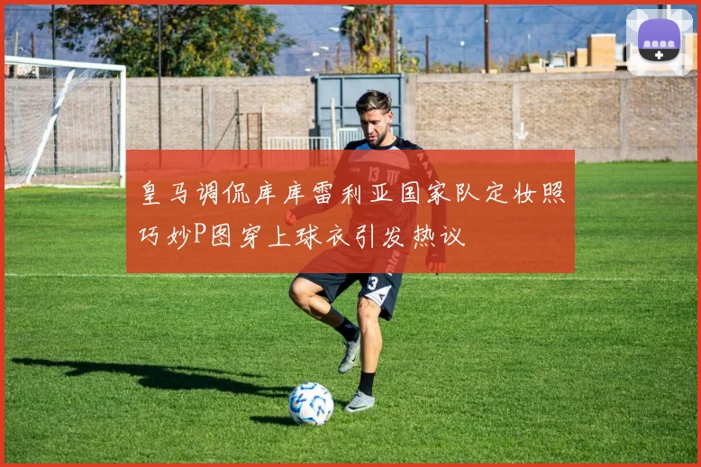 皇马调侃库库雷利亚国家队定妆照巧妙P图穿上球衣引发热议