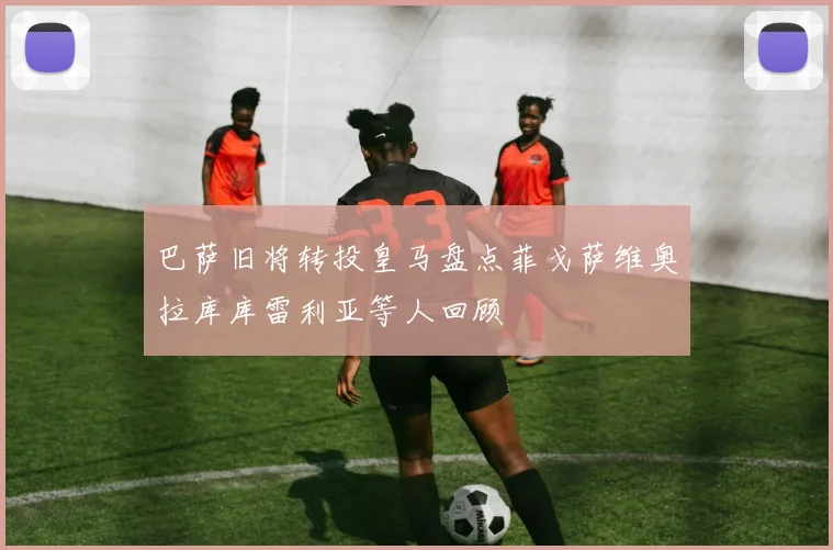 巴萨旧将转投皇马盘点菲戈萨维奥拉库库雷利亚等人回顾