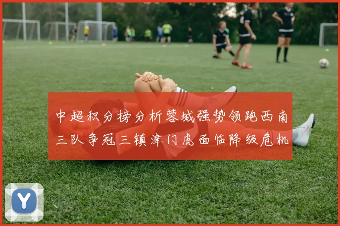 中超积分榜分析蓉城强势领跑西南三队争冠三镇津门虎面临降级危机