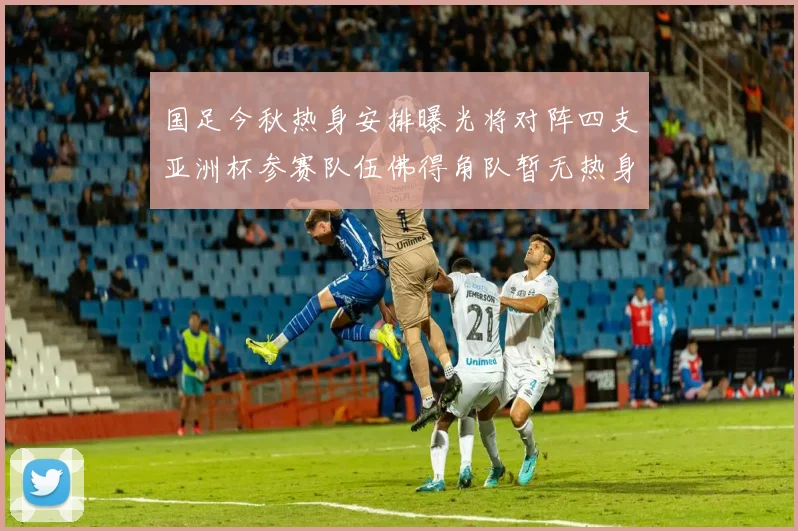 国足今秋热身安排曝光将对阵四支亚洲杯参赛队伍佛得角队暂无热身计划