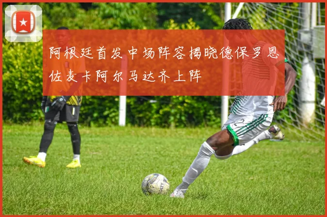 阿根廷首发中场阵容揭晓德保罗恩佐麦卡阿尔马达齐上阵