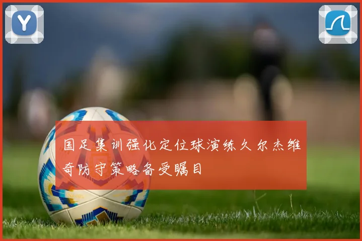 国足集训强化定位球演练久尔杰维奇防守策略备受瞩目