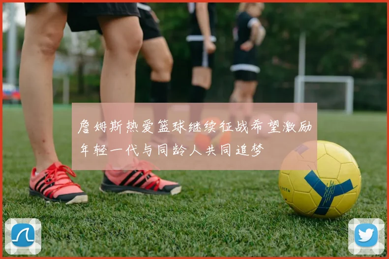 詹姆斯热爱篮球继续征战希望激励年轻一代与同龄人共同追梦