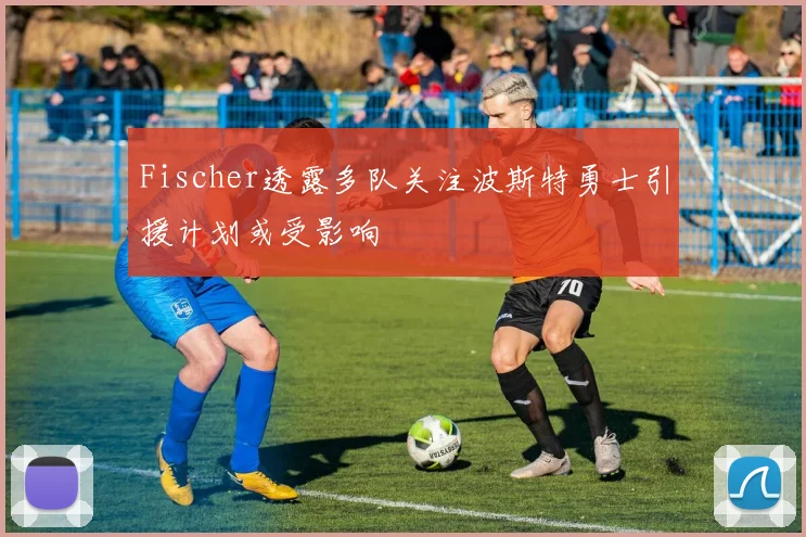 Fischer透露多队关注波斯特勇士引援计划或受影响