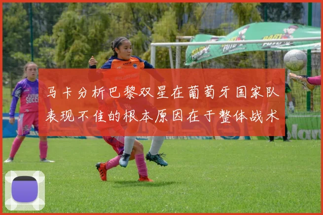 马卡分析巴黎双星在葡萄牙国家队表现不佳的根本原因在于整体战术体系问题